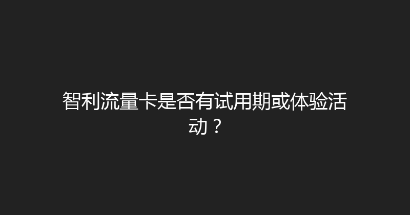 智利流量卡是否有试用期或体验活动？ 
