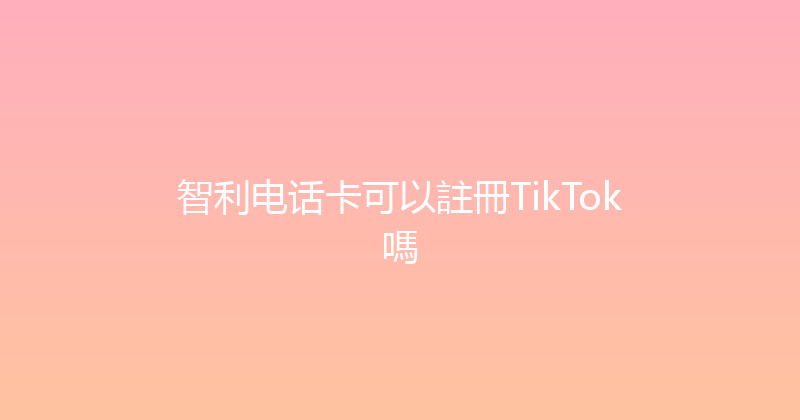 智利电话卡可以註冊TikTok嗎 