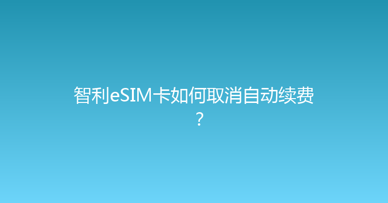 智利eSIM卡如何取消自动续费？ 