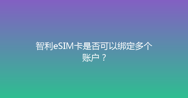 智利eSIM卡是否可以绑定多个账户？ 
