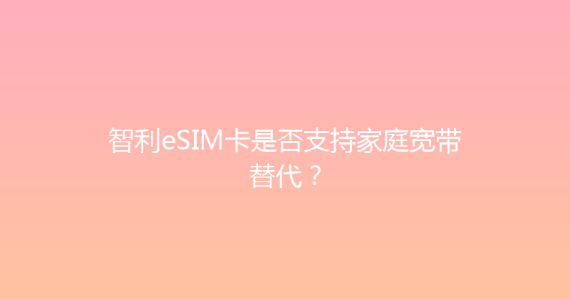 智利eSIM卡是否支持家庭宽带替代？ 