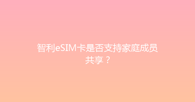 智利eSIM卡是否支持家庭成员共享？ 