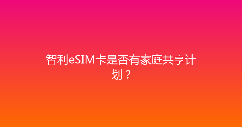 智利eSIM卡是否有家庭共享计划？ 