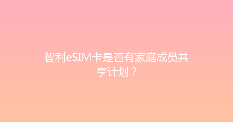 智利eSIM卡是否有家庭成员共享计划？ 