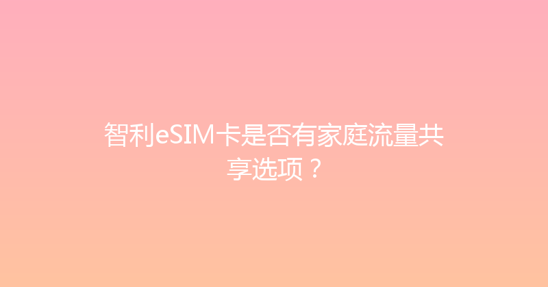 智利eSIM卡是否有家庭流量共享选项？ 