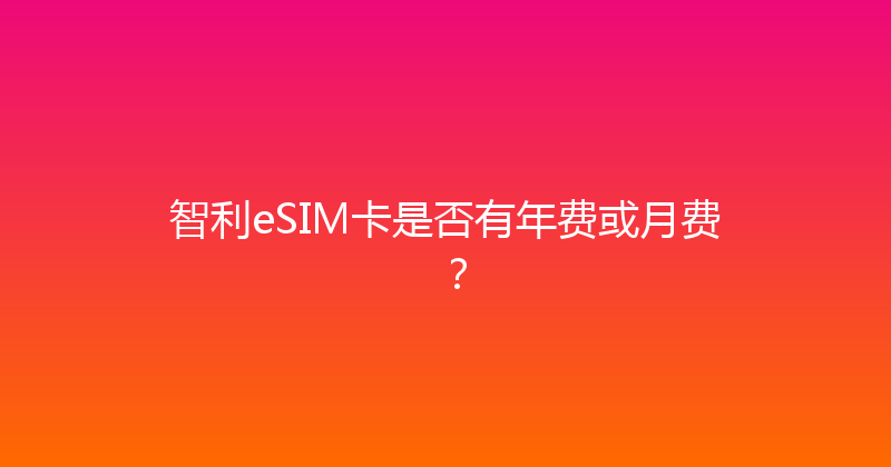 智利eSIM卡是否有年费或月费？ 