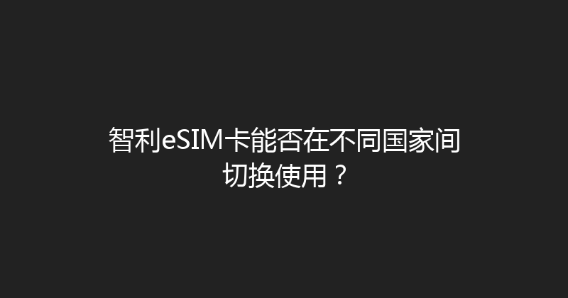 智利eSIM卡能否在不同国家间切换使用？ 