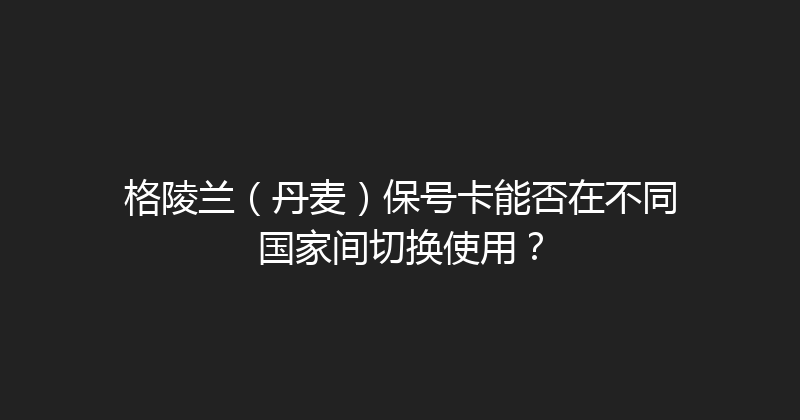 格陵兰（丹麦）保号卡能否在不同国家间切换使用？ 