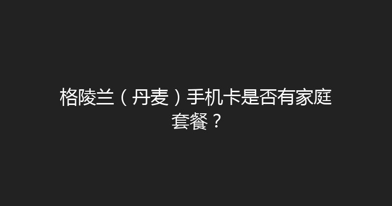 格陵兰（丹麦）手机卡是否有家庭套餐？ 