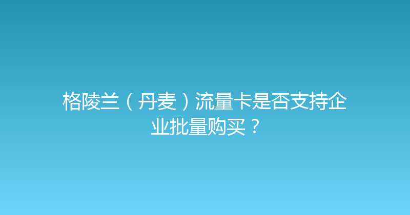 格陵兰（丹麦）流量卡是否支持企业批量购买？ 