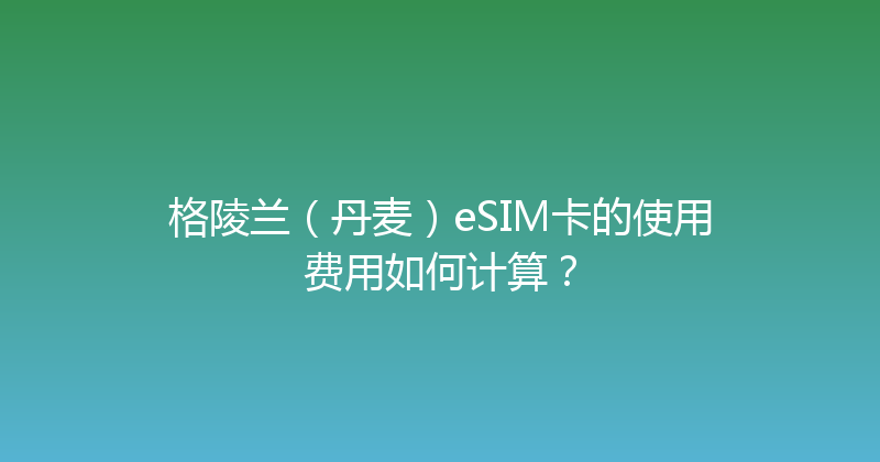格陵兰（丹麦）eSIM卡的使用费用如何计算？ 