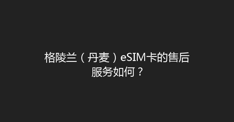 格陵兰（丹麦）eSIM卡的售后服务如何？ 