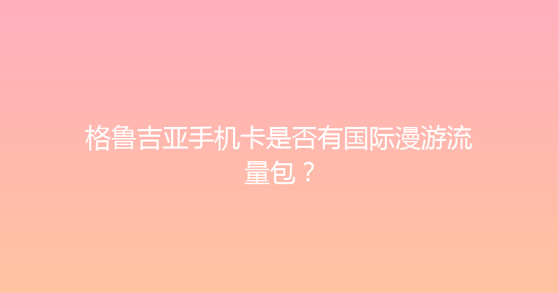 格鲁吉亚手机卡是否有国际漫游流量包？ 