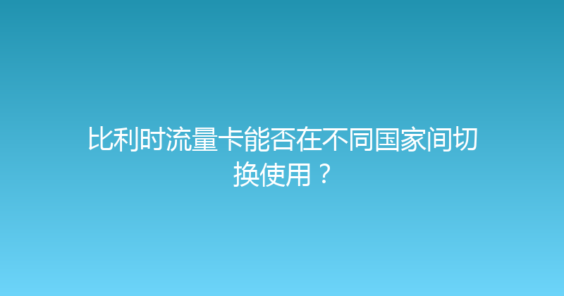 比利时流量卡能否在不同国家间切换使用？ 