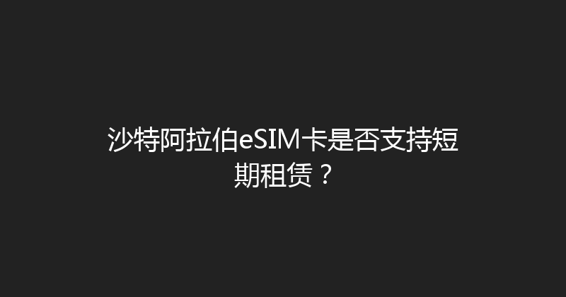 沙特阿拉伯eSIM卡是否支持短期租赁？ 