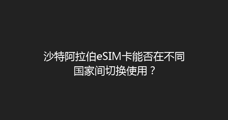沙特阿拉伯eSIM卡能否在不同国家间切换使用？ 