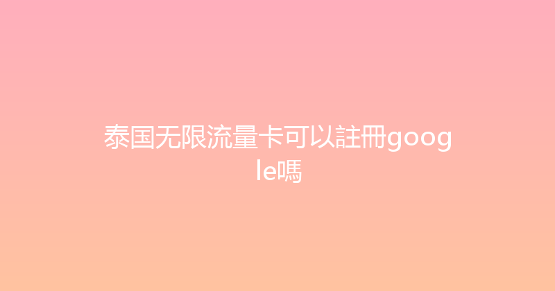 泰国无限流量卡可以註冊google嗎 