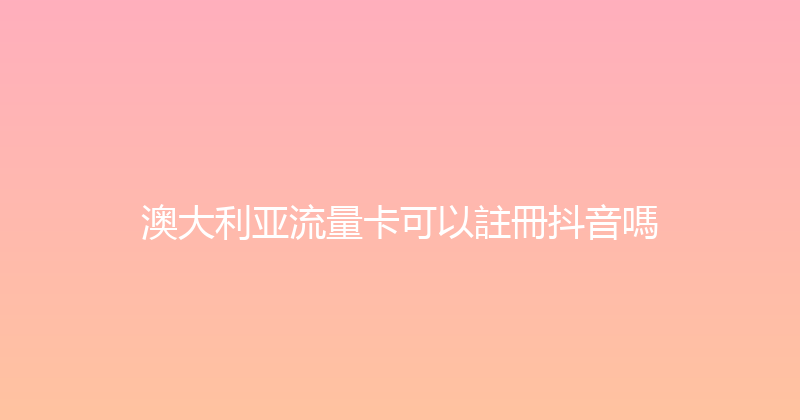 澳大利亚流量卡可以註冊抖音嗎 