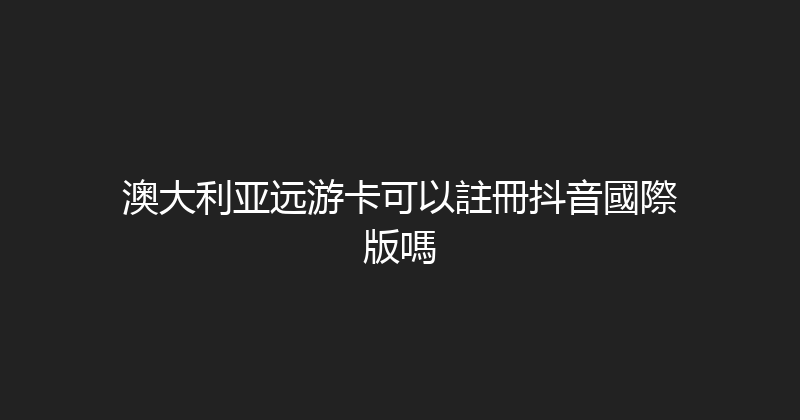 澳大利亚远游卡可以註冊抖音國際版嗎 