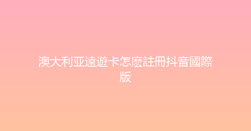 澳大利亚遠遊卡怎麽註冊抖音國際版 