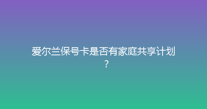 爱尔兰保号卡是否有家庭共享计划？ 