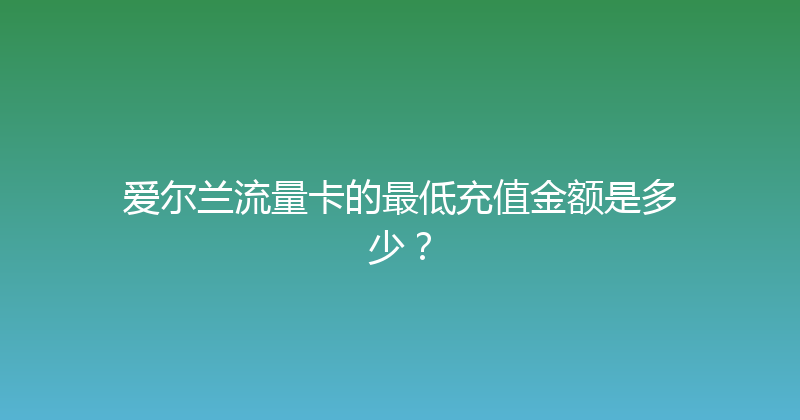 爱尔兰流量卡的最低充值金额是多少？ 