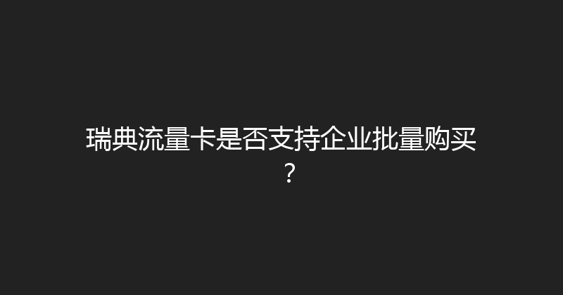 瑞典流量卡是否支持企业批量购买？ 