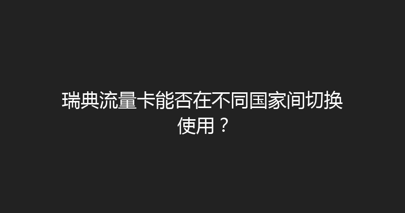 瑞典流量卡能否在不同国家间切换使用？ 