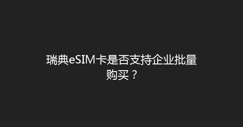 瑞典eSIM卡是否支持企业批量购买？ 