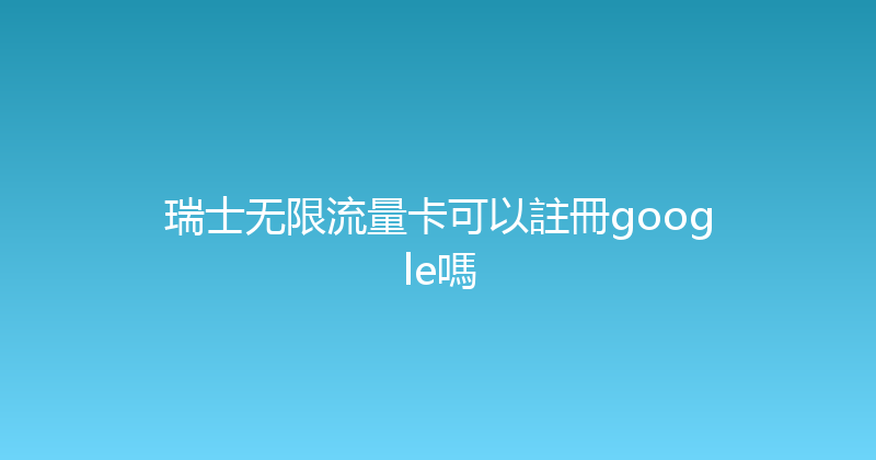 瑞士无限流量卡可以註冊google嗎 