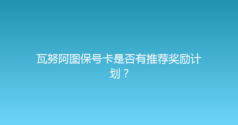 瓦努阿图保号卡是否有推荐奖励计划？ 