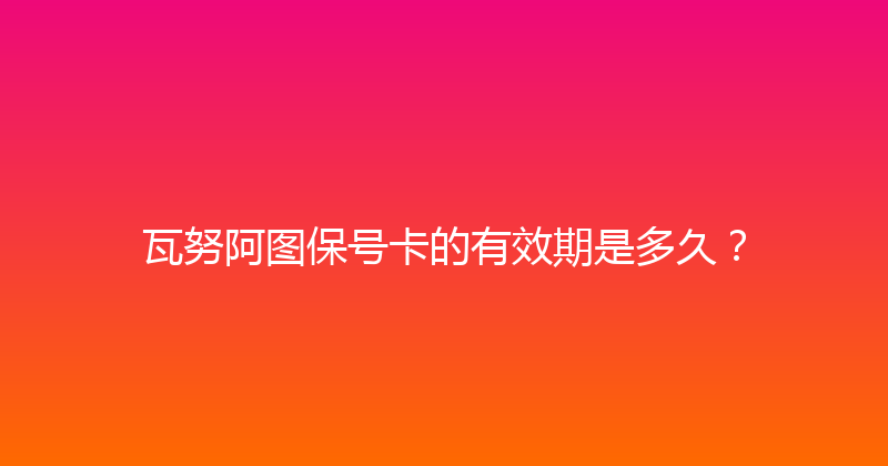 瓦努阿图保号卡的有效期是多久？ 