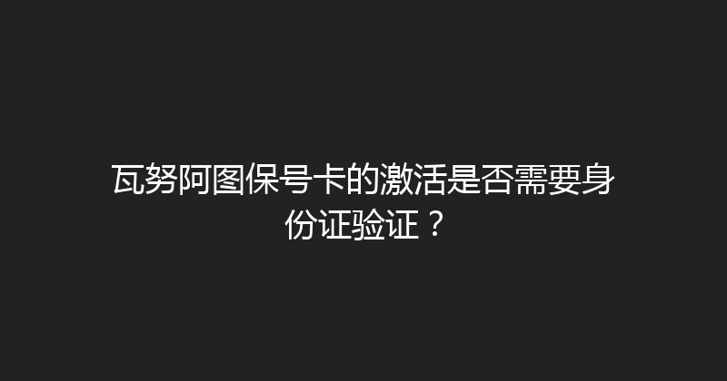瓦努阿图保号卡的激活是否需要身份证验证？ 