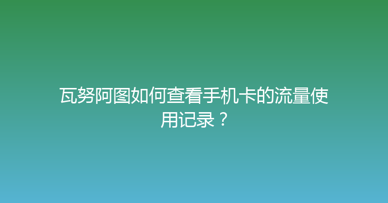 瓦努阿图如何查看手机卡的流量使用记录？ 