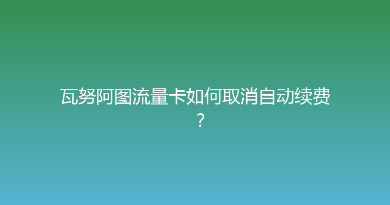 瓦努阿图流量卡如何取消自动续费？ 