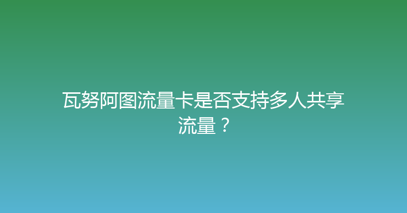 瓦努阿图流量卡是否支持多人共享流量？ 