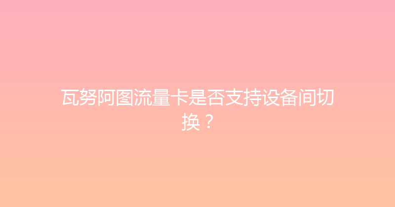 瓦努阿图流量卡是否支持设备间切换？ 
