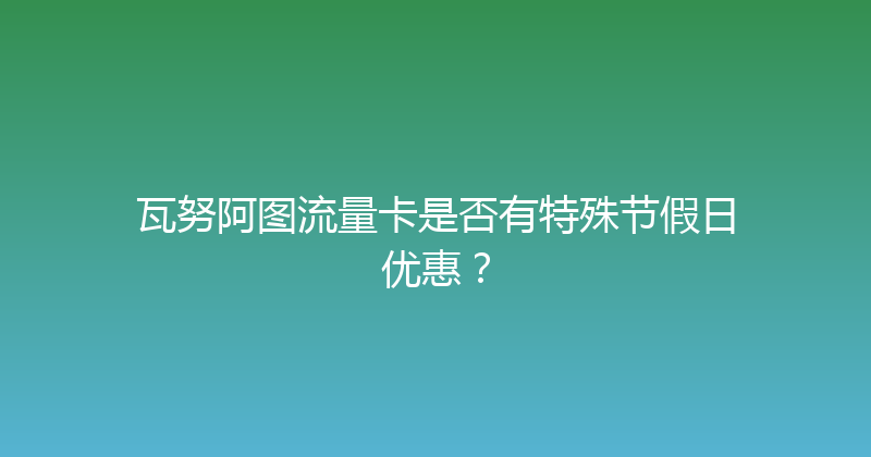 瓦努阿图流量卡是否有特殊节假日优惠？ 
