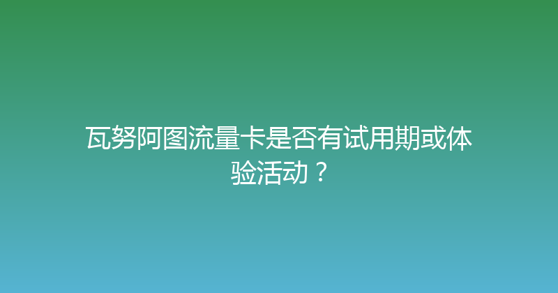 瓦努阿图流量卡是否有试用期或体验活动？ 