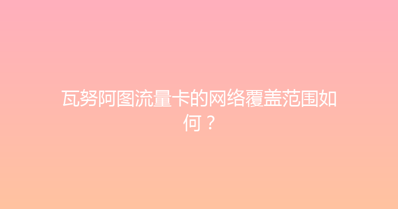 瓦努阿图流量卡的网络覆盖范围如何？ 