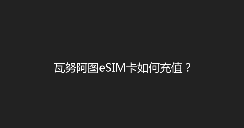 瓦努阿图eSIM卡如何充值？ 