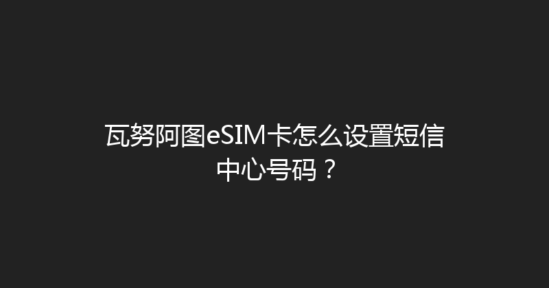 瓦努阿图eSIM卡怎么设置短信中心号码？ 