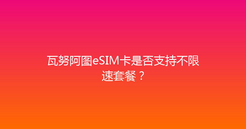 瓦努阿图eSIM卡是否支持不限速套餐？ 