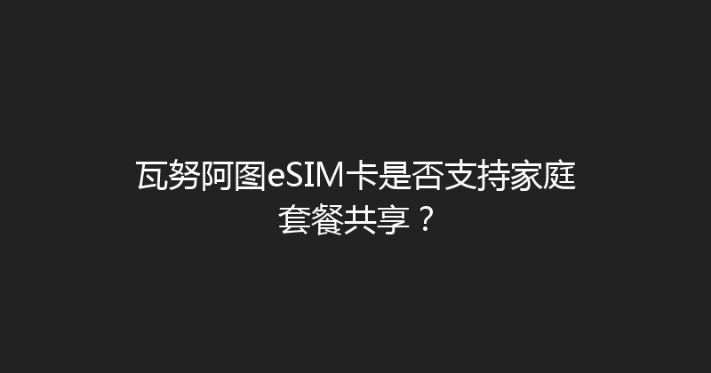 瓦努阿图eSIM卡是否支持家庭套餐共享？ 