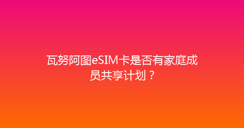 瓦努阿图eSIM卡是否有家庭成员共享计划？ 