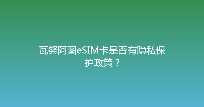 瓦努阿图eSIM卡是否有隐私保护政策？ 