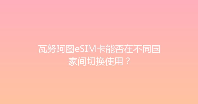 瓦努阿图eSIM卡能否在不同国家间切换使用？ 