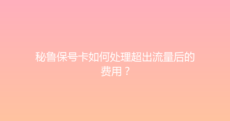 秘鲁保号卡如何处理超出流量后的费用？ 