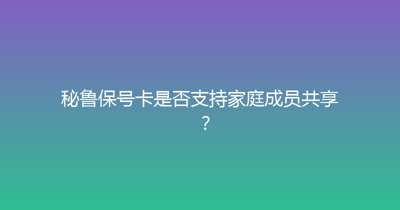 秘鲁保号卡是否支持家庭成员共享？ 