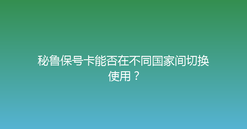 秘鲁保号卡能否在不同国家间切换使用？ 